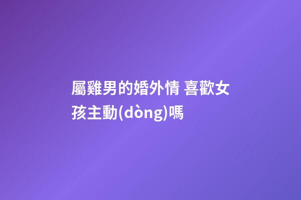 屬雞男的婚外情 喜歡女孩主動(dòng)嗎